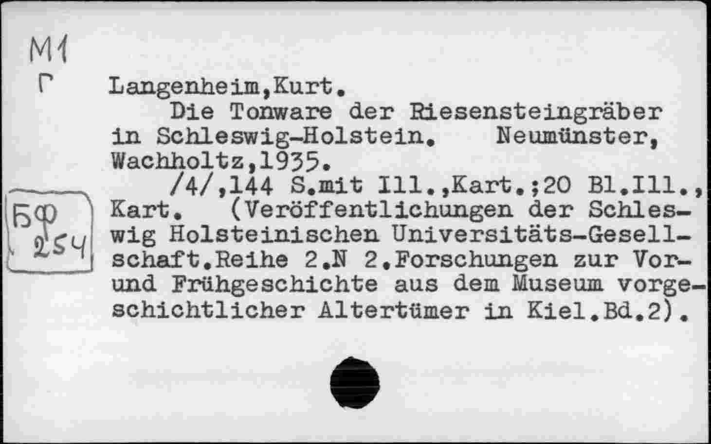 ﻿Ml г
Б<Р
I ÏS4
Langende im, Kurt.
Die Tonware der Riesensteingräber in Schleswig-Holstein. Neumünster, Wachholtz,1935.
/4/,144 S.mit Ill.,Kart.;20 Bl.Ill., Kart. (Veröffentlichungen der Schleswig Holsteinischen Universitäts-Gesellschaft. Reihe 2.N 2.Forschungen zur Vor-und Frühgeschichte aus dem Museum vorgeschichtlicher Altertümer in Kiel.Bd,2).